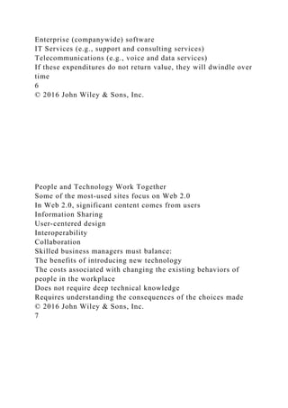 Enterprise (companywide) software
IT Services (e.g., support and consulting services)
Telecommunications (e.g., voice and data services)
If these expenditures do not return value, they will dwindle over
time
6
© 2016 John Wiley & Sons, Inc.
People and Technology Work Together
Some of the most-used sites focus on Web 2.0
In Web 2.0, significant content comes from users
Information Sharing
User-centered design
Interoperability
Collaboration
Skilled business managers must balance:
The benefits of introducing new technology
The costs associated with changing the existing behaviors of
people in the workplace
Does not require deep technical knowledge
Requires understanding the consequences of the choices made
© 2016 John Wiley & Sons, Inc.
7
 