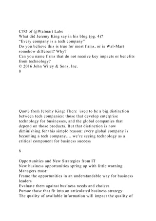 CTO of @Walmart Labs
What did Jeremy King say in his blog (pg. 4)?
“Every company is a tech company”
Do you believe this is true for most firms, or is Wal-Mart
somehow different? Why?
Can you name firms that do not receive key impacts or benefits
from technology?
© 2016 John Wiley & Sons, Inc.
8
Quote from Jeremy King: There used to be a big distinction
between tech companies: those that develop enterprise
technology for businesses, and the global companies that
depend on those products. But that distinction is now
diminishing for this simple reason: every global company is
becoming a tech company…. we’re seeing technology as a
critical component for business success
8
Opportunities and New Strategies from IT
New business opportunities spring up with little warning
Managers must:
Frame the opportunities in an understandable way for business
leaders
Evaluate them against business needs and choices
Pursue those that fit into an articulated business strategy.
The quality of available information will impact the quality of
 