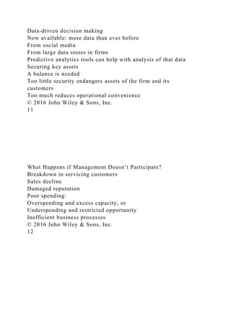 Data-driven decision making
Now available: more data than ever before
From social media
From large data stores in firms
Predictive analytics tools can help with analysis of that data
Securing key assets
A balance is needed
Too little security endangers assets of the firm and its
customers
Too much reduces operational convenience
© 2016 John Wiley & Sons, Inc.
11
What Happens if Management Doesn’t Participate?
Breakdown in servicing customers
Sales decline
Damaged reputation
Poor spending:
Overspending and excess capacity, or
Underspending and restricted opportunity
Inefficient business processes
© 2016 John Wiley & Sons, Inc.
12
 