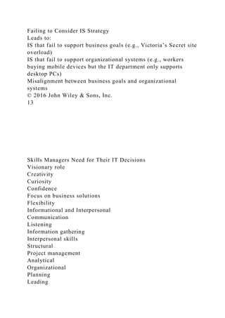 Failing to Consider IS Strategy
Leads to:
IS that fail to support business goals (e.g., Victoria’s Secret site
overload)
IS that fail to support organizational systems (e.g., workers
buying mobile devices but the IT department only supports
desktop PCs)
Misalignment between business goals and organizational
systems
© 2016 John Wiley & Sons, Inc.
13
Skills Managers Need for Their IT Decisions
Visionary role
Creativity
Curiosity
Confidence
Focus on business solutions
Flexibility
Informational and Interpersonal
Communication
Listening
Information gathering
Interpersonal skills
Structural
Project management
Analytical
Organizational
Planning
Leading
 