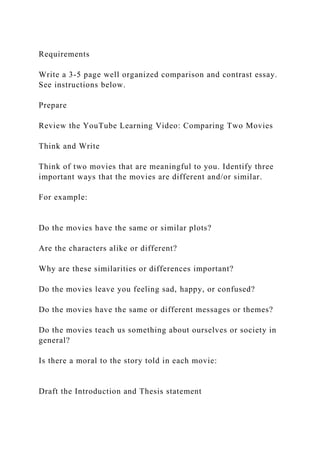 Requirements
Write a 3-5 page well organized comparison and contrast essay.
See instructions below.
Prepare
Review the YouTube Learning Video: Comparing Two Movies
Think and Write
Think of two movies that are meaningful to you. Identify three
important ways that the movies are different and/or similar.
For example:
Do the movies have the same or similar plots?
Are the characters alike or different?
Why are these similarities or differences important?
Do the movies leave you feeling sad, happy, or confused?
Do the movies have the same or different messages or themes?
Do the movies teach us something about ourselves or society in
general?
Is there a moral to the story told in each movie:
Draft the Introduction and Thesis statement
 