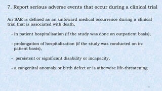 7. Report serious adverse events that occur during a clinical trial
An SAE is defined as an untoward medical occurrence during a clinical
trial that is associated with death,
- in patient hospitalisation (if the study was done on outpatient basis),
- prolongation of hospitalisation (if the study was conducted on in-
patient basis),
- persistent or significant disability or incapacity,
- a congenital anomaly or birth defect or is otherwise life-threatening.
10
 
