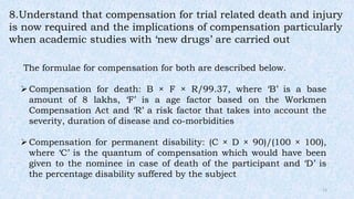 8.Understand that compensation for trial related death and injury
is now required and the implications of compensation particularly
when academic studies with ‘new drugs’ are carried out
The formulae for compensation for both are described below.
Compensation for death: B × F × R/99.37, where ‘B’ is a base
amount of 8 lakhs, ‘F’ is a age factor based on the Workmen
Compensation Act and ‘R’ a risk factor that takes into account the
severity, duration of disease and co-morbidities
Compensation for permanent disability: (C × D × 90)/(100 × 100),
where ‘C’ is the quantum of compensation which would have been
given to the nominee in case of death of the participant and ‘D’ is
the percentage disability suffered by the subject
12
 