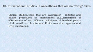 10. Interventional studies in Anaesthesia that are not “drug” trials
Clinical studies/trials that are investigator – initiated and
involve procedures as interventions [e.g.,comparison of
effectiveness of two different techniques of brachial plexus
block] would need Institutional Ethics committee approval and
CTRI registration.
15
 