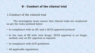 B - Conduct of the clinical trial
1.Conduct of the clinical trial
The investigator must ensure that clinical trials are conducted
as per the rules outlined below
• In compliance with an EC and a DCGI approved protocol
• In the case of IIS with ‘new drugs’, DCGI approval is no longer
needed; only an EC approval is required
• In compliance with GCP guidelines
• All applicable regulations 4
 