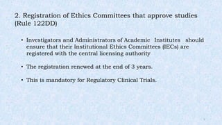 2. Registration of Ethics Committees that approve studies
(Rule 122DD)
• Investigators and Administrators of Academic Institutes should
ensure that their Institutional Ethics Committees (IECs) are
registered with the central licensing authority
• The registration renewed at the end of 3 years.
• This is mandatory for Regulatory Clinical Trials.
5
 