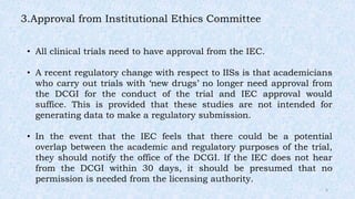 3.Approval from Institutional Ethics Committee
• All clinical trials need to have approval from the IEC.
• A recent regulatory change with respect to IISs is that academicians
who carry out trials with ‘new drugs’ no longer need approval from
the DCGI for the conduct of the trial and IEC approval would
suffice. This is provided that these studies are not intended for
generating data to make a regulatory submission.
• In the event that the IEC feels that there could be a potential
overlap between the academic and regulatory purposes of the trial,
they should notify the office of the DCGI. If the IEC does not hear
from the DCGI within 30 days, it should be presumed that no
permission is needed from the licensing authority.
6
 