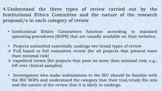4.Understand the three types of review carried out by the
Institutional Ethics Committee and the nature of the research
proposal/s in each category of review
• Institutional Ethics Committees function according to standard
operating procedures [SOPS] that are usually available on their websites.
• Projects submitted essentially undergo two broad types of review-
 Full board or full committee review [for all projects that present more
than minimal risk]
 expedited review [for projects that pose no more than minimal risk; e.g.,
left over clinical samples].
• Investigators who make submissions to the IEC should be familiar with
the IEC SOPs and understand the category that their trial/study fits into
and the nature of the review that it is likely to undergo. 7
 