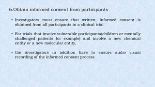 6.Obtain informed consent from participants
• Investigators must ensure that written, informed consent is
obtained from all participants in a clinical trial
• For trials that involve vulnerable participants(children or mentally
challenged patients for example) and involve a new chemical
entity or a new molecular entity,
• the investigators in addition have to ensure audio visual
recording of the informed consent process
9
 
