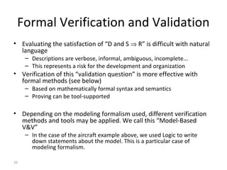 10
Formal Verification and Validation
• Evaluating the satisfaction of “D and S ⇒ R” is difficult with natural
language
– Descriptions are verbose, informal, ambiguous, incomplete...
– This represents a risk for the development and organization
• Verification of this “validation question” is more effective with
formal methods (see below)
– Based on mathematically formal syntax and semantics
– Proving can be tool-supported
• Depending on the modeling formalism used, different verification
methods and tools may be applied. We call this “Model-Based
V&V”
– In the case of the aircraft example above, we used Logic to write
down statements about the model. This is a particular case of
modeling formalism.
 