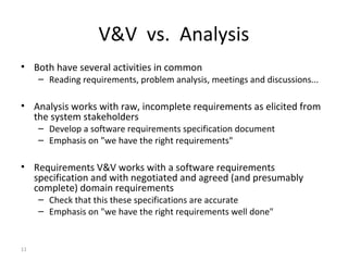 11
V&V vs. Analysis
• Both have several activities in common
– Reading requirements, problem analysis, meetings and discussions...
• Analysis works with raw, incomplete requirements as elicited from
the system stakeholders
– Develop a software requirements specification document
– Emphasis on "we have the right requirements"
• Requirements V&V works with a software requirements
specification and with negotiated and agreed (and presumably
complete) domain requirements
– Check that this these specifications are accurate
– Emphasis on "we have the right requirements well done"
 