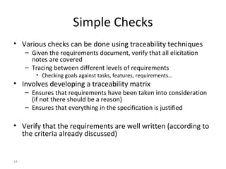 14
Simple Checks
• Various checks can be done using traceability techniques
– Given the requirements document, verify that all elicitation
notes are covered
– Tracing between different levels of requirements
• Checking goals against tasks, features, requirements…
• Involves developing a traceability matrix
– Ensures that requirements have been taken into consideration
(if not there should be a reason)
– Ensures that everything in the specification is justified
• Verify that the requirements are well written (according to
the criteria already discussed)
 
