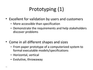 15
Prototyping (1)
• Excellent for validation by users and customers
– More accessible than specification
– Demonstrate the requirements and help stakeholders
discover problems
• Come in all different shapes and sizes
– From paper prototype of a computerized system to
formal executable models/specifications
– Horizontal, vertical
– Evolutive, throwaway
 