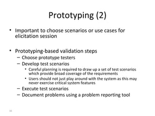 16
Prototyping (2)
• Important to choose scenarios or use cases for
elicitation session
• Prototyping-based validation steps
– Choose prototype testers
– Develop test scenarios
• Careful planning is required to draw up a set of test scenarios
which provide broad coverage of the requirements
• Users should not just play around with the system as this may
never exercise critical system features
– Execute test scenarios
– Document problems using a problem reporting tool
 