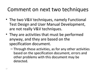 17
Comment on next two techniques
• The two V&V techniques, namely Functional
Test Design and User Manual Development,
are not really V&V techniques.
• They are activities that must be performed
anyway, and they are based on the
specification document.
– Through these activities, as for any other activities
based on the specification document, errors and
other problems with this document may be
detected.
 