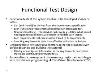 18
Functional Test Design
• Functional tests at the system level must be developed sooner or
later...
– Can (and should) be derived from the requirements specification
– Each (functional) requirement should have an associated test
– Non-functional (e.g., reliability) or exclusive (e.g., define what should
not happen) requirements are harder to validate with testing
– Each requirements test case must be traced to its requirements
– Inventing requirements tests is an effective validation technique
• Designing these tests may reveal errors in the specification (even
before designing and building the system)!
– Missing or ambiguous information in the requirements description
may make it difficult to formulate tests
• Some software development processes (e.g., agile methods) begin
with tests before programming  Test-Driven Development (TDD)
 