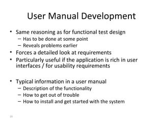19
User Manual Development
• Same reasoning as for functional test design
– Has to be done at some point
– Reveals problems earlier
• Forces a detailed look at requirements
• Particularly useful if the application is rich in user
interfaces / for usability requirements
• Typical information in a user manual
– Description of the functionality
– How to get out of trouble
– How to install and get started with the system
 