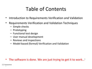 2
Table of Contents
• Introduction to Requirements Verification and Validation
• Requirements Verification and Validation Techniques
– Simple checks
– Prototyping
– Functional test design
– User manual development
– Reviews and inspections
– Model-based (formal) Verification and Validation
• The software is done. We are just trying to get it to work…1
[1] Anonymous
 