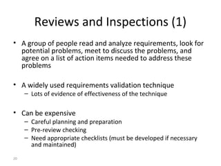 20
Reviews and Inspections (1)
• A group of people read and analyze requirements, look for
potential problems, meet to discuss the problems, and
agree on a list of action items needed to address these
problems
• A widely used requirements validation technique
– Lots of evidence of effectiveness of the technique
• Can be expensive
– Careful planning and preparation
– Pre-review checking
– Need appropriate checklists (must be developed if necessary
and maintained)
 