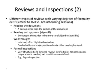 21
Reviews and Inspections (2)
• Different types of reviews with varying degrees of formality
exist (similar to JAD vs. brainstorming sessions)
– Reading the document
• A person other than the author of the document
– Reading and approval (sign-off)
• Encourages the reader to be more careful (and responsible)
– Walkthroughs
• Informal, often high-level overview
• Can be led by author/expert to educate others on his/her work
– Formal inspections
• Very structured and detailed review, defined roles for participants,
preparation is needed, exit conditions are defined
• E.g., Fagan Inspection
 