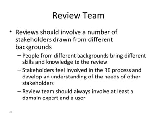 26
Review Team
• Reviews should involve a number of
stakeholders drawn from different
backgrounds
– People from different backgrounds bring different
skills and knowledge to the review
– Stakeholders feel involved in the RE process and
develop an understanding of the needs of other
stakeholders
– Review team should always involve at least a
domain expert and a user
 
