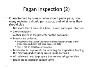 30
Fagan Inspection (2)
• Characterized by rules on who should participate, how
many reviewers should participate, and what roles they
should play
– Not more than 2 hours at a time, to keep participants focused
– 3 to 5 reviewers
– Author serves as the presenter of the document
– Metrics are collected
• Important: the author’s supervisor does not participate in the
inspection and does not have access to data
• This is not an employee evaluation
– Moderator is responsible for initiating the inspection, leading
the meeting, and ensuring issues found are fixed
– All reviewers need to prepare themselves using checklists
– Issues are recorded in special forms
 