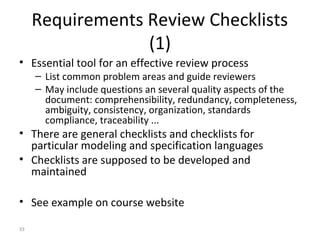 33
Requirements Review Checklists
(1)
• Essential tool for an effective review process
– List common problem areas and guide reviewers
– May include questions an several quality aspects of the
document: comprehensibility, redundancy, completeness,
ambiguity, consistency, organization, standards
compliance, traceability ...
• There are general checklists and checklists for
particular modeling and specification languages
• Checklists are supposed to be developed and
maintained
• See example on course website
 