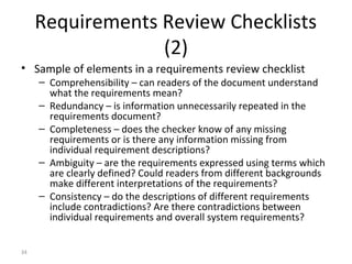 34
Requirements Review Checklists
(2)
• Sample of elements in a requirements review checklist
– Comprehensibility – can readers of the document understand
what the requirements mean?
– Redundancy – is information unnecessarily repeated in the
requirements document?
– Completeness – does the checker know of any missing
requirements or is there any information missing from
individual requirement descriptions?
– Ambiguity – are the requirements expressed using terms which
are clearly defined? Could readers from different backgrounds
make different interpretations of the requirements?
– Consistency – do the descriptions of different requirements
include contradictions? Are there contradictions between
individual requirements and overall system requirements?
 