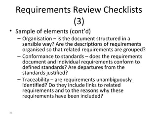 35
Requirements Review Checklists
(3)
• Sample of elements (cont’d)
– Organisation – is the document structured in a
sensible way? Are the descriptions of requirements
organised so that related requirements are grouped?
– Conformance to standards – does the requirements
document and individual requirements conform to
defined standards? Are departures from the
standards justified?
– Traceability – are requirements unambiguously
identified? Do they include links to related
requirements and to the reasons why these
requirements have been included?
 