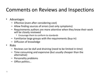 36
Comments on Reviews and Inspections
• Advantages
– Effective (even after considering cost)
– Allow finding sources of errors (not only symptoms)
– Requirements authors are more attentive when they know their work
will be closely reviewed
• Encourage them to conform to standards
– Familiarize large groups with the requirements (buy-in)
– Diffusion of knowledge
• Risks
– Reviews can be dull and draining (need to be limited in time)
– Time consuming and expensive (but usually cheaper than the
alternative)
– Personality problems
– Office politics…
 