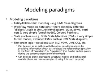 39
Modeling paradigms
• Modeling paradigms
– Entity-Relationship modeling – e.g. UML Class diagrams
– Workflow modeling notations – there are many different
“dialects”, such as UML Activity diagrams, UCM, BPML, Petri
nets (a very simple formal model), Colored Petri nets
– State machines – e.g. Finite State Machines (FSM – a very simple
formal model), extended FSMs, such as UML State diagrams
– First-order logic – notations such as Z, VDM, UML-OCL, etc.
• Can be used as an add-on with the other paradigms above, by
providing information about data objects and relationships (possibly
in the form of “assertions” or “invariants” that hold at certain points
during the dynamic execution of the model)
• Can be used alone, expressing structural models and behavioral
models (there are many examples of using Z for such purpose)
 