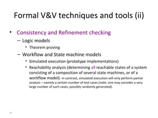 41
Formal V&V techniques and tools (ii)
• Consistency and Refinement checking
– Logic models
• Theorem proving
– Workflow and State machine models
• Simulated execution (prototype implementations)
• Reachability analysis (determining all reachable states of a system
consisting of a composition of several state machines, or of a
workflow model). In contrast, simulated execution will only perform partial
analysis – namely a certain number of test cases (note: one may consider a very
large number of such cases, possibly randomly generated).
 