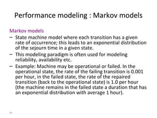 48
Performance modeling : Markov models
Markov models
– State machine model where each transition has a given
rate of occurrence; this leads to an exponential distribution
of the sejourn time in a given state.
– This modeling paradigm is often used for modeling
reliability, availability etc.
– Example: Machine may be operational or failed. In the
operational state, the rate of the failing transition is 0.001
per hour, in the failed state, the rate of the repaired
transition (back to the operational state) is 1.0 per hour
(the machine remains in the failed state a duration that has
an exponential distribution with average 1 hour).
 