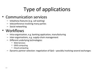 63
Type of applications
• Communication services
– telephony features (e.g. call waiting)
– teleconference involving many parties
– Social networking
• Workflows
– Intra-organization, e.g. banking application, manufacturing
– inter-organisations, e.g. supply-chain management
– Different underlying technologies:
• Web Services
• GRID computing
• Cloud computing
– Dynamic partner selection: negotiation of QoS – possibly involving several exchanges
 