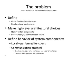 64
The problem
(early phase of the software development process)
• Define
– Global functional requirements
– Non-functional requirements
• Make high-level architectural choices
– Identify system components
– Define underlying communication service
• Define behavior of system components:
– Locally performed functions
– Communication protocol
• Required messages to be exchanged and order of exchanges
• Coding of message types and parameters
 