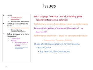 65
Issues
• Define
– Global functional
requirements
– Non-functional requirements
• Make high-level architectural
choices
– Identify system components
– Define underlying
communication service
• Define behavior of system
components
– Local functions
– Protocol:
• Required messages to be
exchanged and order of
exchanges
• Coding of message types
and parameters
What language / notation to use for defining global
requirements (dynamic behavior)
Architectural choices have strong impact on performance
Automatic derivation of component behaviors ? e.g.
[Bochmann 2007]
Performance prediction – based on component behavior
• Response time, Throughput, Reliability
Choice of middleware platform for inter-process
communication
• E.g. Java RMI, Web Services, etc.
 