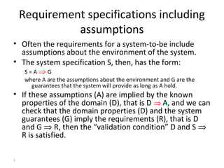 7
Requirement specifications including
assumptions
• Often the requirements for a system-to-be include
assumptions about the environment of the system.
• The system specification S, then, has the form:
S = A ⇒ G
where A are the assumptions about the environment and G are the
guarantees that the system will provide as long as A hold.
• If these assumptions (A) are implied by the known
properties of the domain (D), that is D ⇒ A, and we can
check that the domain properties (D) and the system
guarantees (G) imply the requirements (R), that is D
and G ⇒ R, then the “validation condition” D and S ⇒
R is satisfied.
 