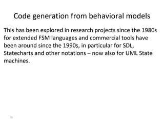 70
Code generation from behavioral models
This has been explored in research projects since the 1980s
for extended FSM languages and commercial tools have
been around since the 1990s, in particular for SDL,
Statecharts and other notations – now also for UML State
machines.
 