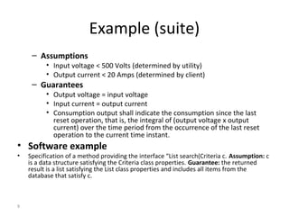 9
Example (suite)
– Assumptions
• Input voltage < 500 Volts (determined by utility)
• Output current < 20 Amps (determined by client)
– Guarantees
• Output voltage = input voltage
• Input current = output current
• Consumption output shall indicate the consumption since the last
reset operation, that is, the integral of (output voltage x output
current) over the time period from the occurrence of the last reset
operation to the current time instant.
• Software example
• Specification of a method providing the interface “List search(Criteria c. Assumption: c
is a data structure satisfying the Criteria class properties. Guarantee: the returned
result is a list satisfying the List class properties and includes all items from the
database that satisfy c.
 