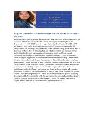 Requires LopeswriteAssessment Description Refer back to the interview
and evalu
Requires LopeswriteAssessment DescriptionRefer back to the interview and evaluation you
conducted in the Topic 2 Family Health Assessment assignment. Identify the social
determinates of health (SDOH) contributing to the family’s health status. In a 750-1,000
word paper, create a plan of action to incorporate health promotion strategies for this
family. Include the following: Describe the SDOH that affect the family health status. What is
the impact of these SDOH on the family? Discuss why these factors are prevalent for this
family. Based on the information gathered through the family health assessment,
recommend age-appropriate screenings for each family member. Provide support and
rationale for your suggestions. Choose a health model to assist in creating a plan of action.
Describe the model selected. Discuss the reasons why this health model is the best choice
for this family. Provide rationale for your reasoning. Using the model, outline the steps for a
family-centered health promotion. Include strategies for communication.Cite at least three
peer-reviewed or scholarly sources to complete this assignment. Sources should be
published within the last 5 years and appropriate for the assignment criteria.Prepare this
assignment according to the guidelines found in the APA Style Guide, located in the Student
Success Center.This assignment uses a rubric. Please review the rubric prior to beginning
the assignment to become familiar with the expectations for successful completion. You are
required to submit this assignment to LopesWrite. A link to the LopesWrite technical
support articles is located in Course Resources if you need assistance.
 