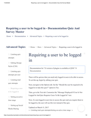 11/25/2020 Requiring a user to be logged in - Documentation Quiz And Survey Master
https://quizandsurveymaster.com/docs/advanced-topics/requiring-a-user-to-be-logged-in/ 1/2
Advanced Topics
Limiting quiz
attempts
Editing Design
Styles (CSS)
Limiting quiz
attempts per user
Limiting total
quiz attempts
Requiring a user
to be logged in
Setting an active
time range
Setting up Social
Media Sharing
Home Docs Advanced Topics Requiring a user to be logged in
Requiring a user to be logged in - Documentation Quiz And
Survey Master
Home » Documentation » Advanced Topics » Requiring a user to be logged in
Requiring a user to be logged
in
Documentation for 7.0 version of plugins is available at QSM 7.0
Documentation
There will be quizzes that you need only logged in users to be able to access.
To set this up, begin by editing your quiz.
Next, navigate to the Options tab. Set the “Should the user be required to be
logged in to take this quiz?” option to Yes.
Then, go to the Text tab. Customize the “Message Displayed If User Is Not
Logged In And Quiz Requires Users To Be Logged In” text.
Now, if a non-logged in user tries to access the quiz and you require them to
be logged in, the user will see this text instead of the quiz.
Updated on March 11, 2017
← Limiting total quiz attemptsSetting an active time range →
 