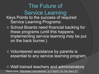 The Future of Service Learning  Keys Points to the success of required Service Learning Programs:School Boards need financial backing for these programs (until this happens implementing service learning may be put on the back burner.)Volunteered assistance by parents is essential to any service learning program.Well trained teachers and administrators Read more: “Mandated Volunteerism: Is It Right? Do We Want It?”
