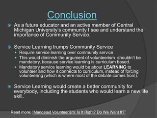ConclusionAs a future educator and an active member of Central Michigan University’s community I see and understand the importance of Community Service. Service Learning trumps Community ServiceRequire service learning over community service This would diminish the argument of volunteerism  shouldn’t be mandatory, because service learning is curriculum based. Mandatory service learning would be about LEARNING to volunteer and how it connects to curriculum, instead of forcing volunteering (which is where most of the debate comes from).  Service Learning would create a better community for everybody, including the students who would learn a new life skill. Read more: “Mandated Volunteerism: Is It Right? Do We Want It?”