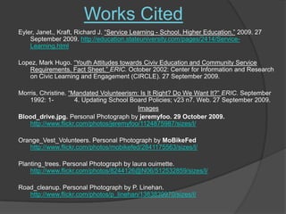 Works CitedEyler, Janet., Kraft, Richard J. “Service Learning - School, Higher Education.” 2009. 27 September 2009. http://education.stateuniversity.com/pages/2414/Service-Learning.htmlLopez, Mark Hugo. “Youth Attitudes towards Civiv Education and Community Service Requirements. Fact Sheet.” ERIC. October 2002: Center for Information and Research on Civic Learning and Engagement (CIRCLE). 27 September 2009. Morris, Christine. “Mandated Volunteerism: Is It Right? Do We Want It?” ERIC. September 1992: 1-	4. Updating School Board Policies; v23 n7. Web. 27 September 2009. ImagesBlood_drive.jpg. Personal Photograph by jeremyfoo. 29 October 2009. http://www.flickr.com/photos/jeremyfoo/1124875987/sizes/l/Orange_Vest_Volunteers. Personal Photograph by MoBikeFedhttp://www.flickr.com/photos/mobikefed/2841175563/sizes/l/Planting_trees. Personal Photograph by lauraouimette. http://www.flickr.com/photos/8244126@N06/512532859/sizes/l/Road_cleanup. Personal Photograph by P. Linehan. http://www.flickr.com/photos/p_linehan/1383839970/sizes/l/