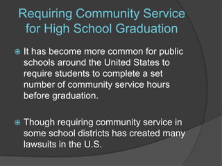 Requiring Community Service for High School GraduationIt has become more common for public schools around the United States to require students to complete a set number of community service hours before graduation. Though requiring community service in some school districts has created many lawsuits in the U.S. 