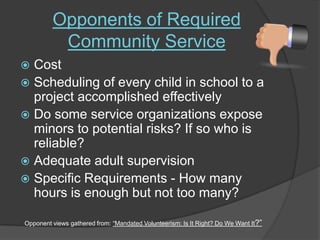 Opponents of Required Community ServiceCost Scheduling of every child in school to a project accomplished effectively Do some service organizations expose minors to potential risks? If so who is reliable? Adequate adult supervisionSpecific Requirements - How many hours is enough but not too many? Opponent views gathered from: “Mandated Volunteerism: Is It Right? Do We Want It?”