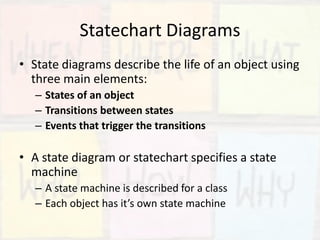 Statechart Diagrams
• State diagrams describe the life of an object using
three main elements:
– States of an object
– Transitions between states
– Events that trigger the transitions
• A state diagram or statechart specifies a state
machine
– A state machine is described for a class
– Each object has it’s own state machine
 