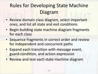 202
Rules for Developing State Machine
Diagram
• Review domain class diagram, select important
ones, and list all state and exit conditions
• Begin building state machine diagram fragments
for each class
• Sequence fragments in correct order and review
for independent and concurrent paths
• Expand each transition with message event,
guard-condition, and action-expression
• Review and test each state machine diagram
 