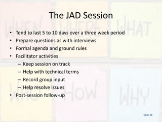 The JAD Session
• Tend to last 5 to 10 days over a three week period
• Prepare questions as with interviews
• Formal agenda and ground rules
• Facilitator activities
– Keep session on track
– Help with technical terms
– Record group input
– Help resolve issues
• Post-session follow-up
Slide 38
 