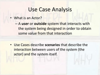 Use Case Analysis
• What is an Actor?
– A user or outside system that interacts with
the system being designed in order to obtain
some value from that interaction
• Use Cases describe scenarios that describe the
interaction between users of the system (the
actor) and the system itself.
 